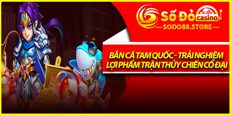 Bắn Cá Tam Quốc - Trải Nghiệm Lợi Phẩm Trận Thủy Chiến Cổ Đại