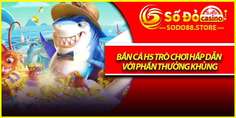 Bắn cá H5 trò chơi hấp dẫn với phần thưởng khủng